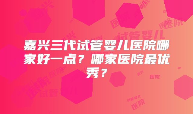 嘉兴三代试管婴儿医院哪家好一点？哪家医院最优秀？