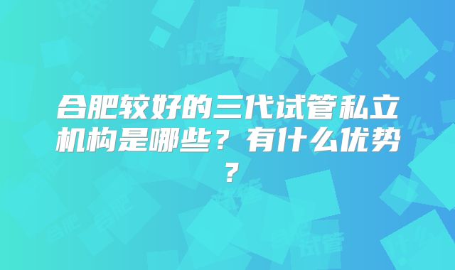 合肥较好的三代试管私立机构是哪些？有什么优势？