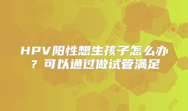 HPV阳性想生孩子怎么办？可以通过做试管满足