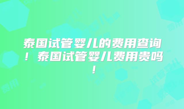 泰国试管婴儿的费用查询！泰国试管婴儿费用贵吗！
