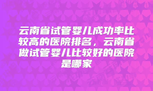 云南省试管婴儿成功率比较高的医院排名，云南省做试管婴儿比较好的医院是哪家