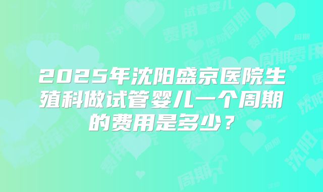2025年沈阳盛京医院生殖科做试管婴儿一个周期的费用是多少?