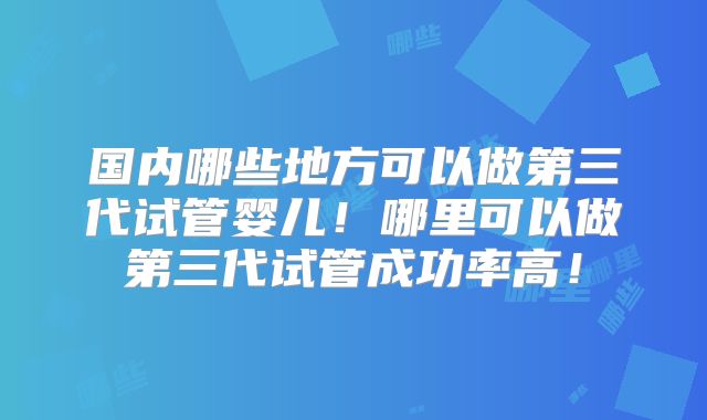 国内哪些地方可以做第三代试管婴儿！哪里可以做第三代试管成功率高！