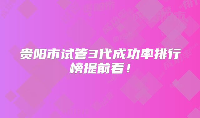 贵阳市试管3代成功率排行榜提前看！