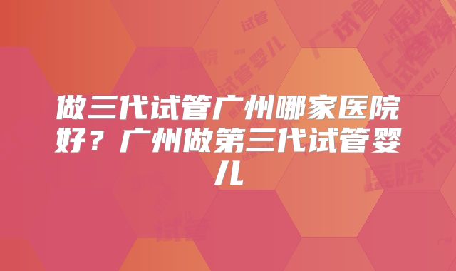 做三代试管广州哪家医院好？广州做第三代试管婴儿