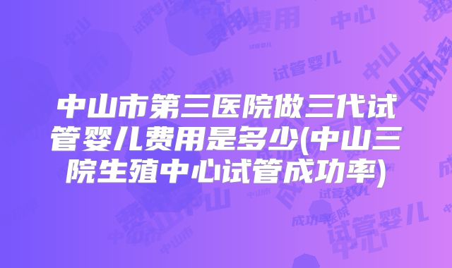 中山市第三医院做三代试管婴儿费用是多少(中山三院生殖中心试管成功率)