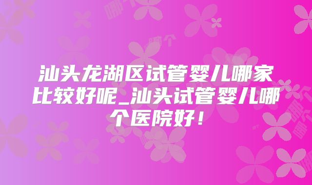 汕头龙湖区试管婴儿哪家比较好呢_汕头试管婴儿哪个医院好！