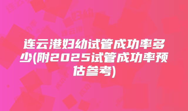连云港妇幼试管成功率多少(附2025试管成功率预估参考)