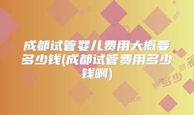 成都试管婴儿费用大概要多少钱(成都试管费用多少钱啊)