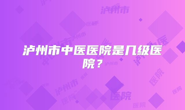 泸州市中医医院是几级医院？