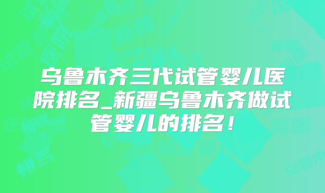 乌鲁木齐三代试管婴儿医院排名_新疆乌鲁木齐做试管婴儿的排名!