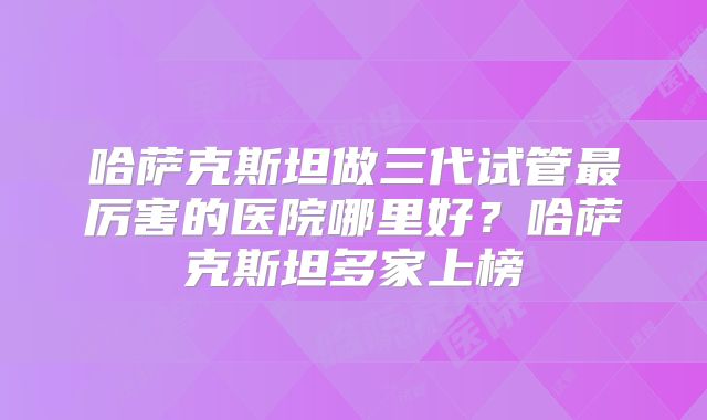 哈萨克斯坦做三代试管最厉害的医院哪里好?哈萨克斯坦多家上榜