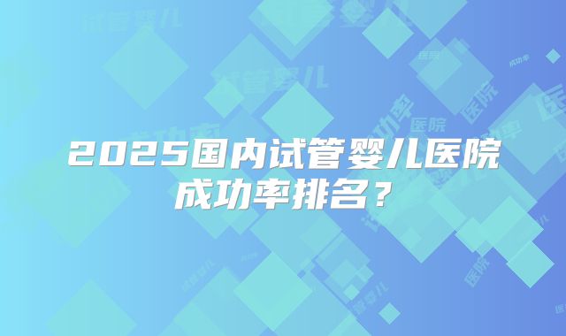 2025国内试管婴儿医院成功率排名？