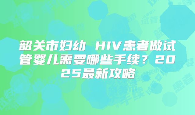韶关市妇幼 HIV患者做试管婴儿需要哪些手续?2025最新攻略