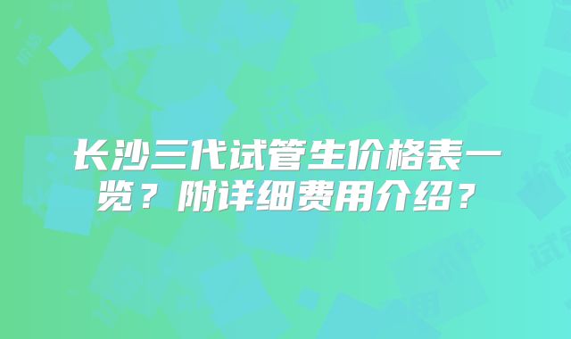 长沙三代试管生价格表一览？附详细费用介绍？