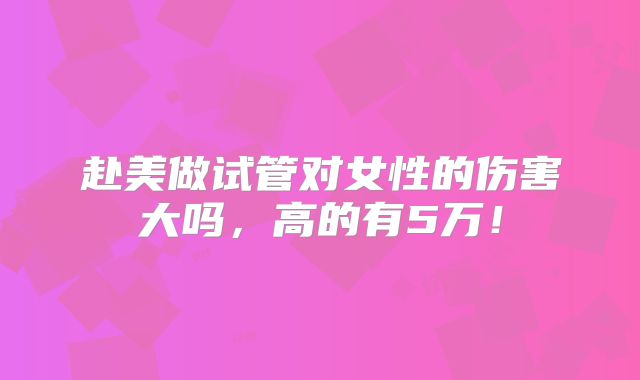 赴美做试管对女性的伤害大吗,高的有5万!