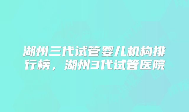 湖州三代试管婴儿机构排行榜，湖州3代试管医院