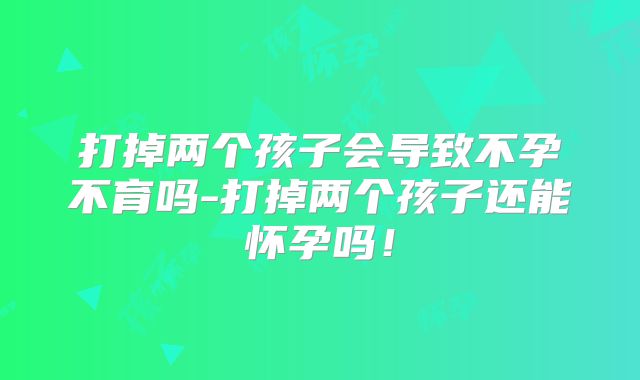 打掉两个孩子会导致不孕不育吗-打掉两个孩子还能怀孕吗!