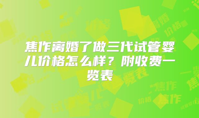 焦作离婚了做三代试管婴儿价格怎么样？附收费一览表