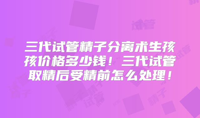 三代试管精子分离术生孩孩价格多少钱!三代试管取精后受精前怎么处理!