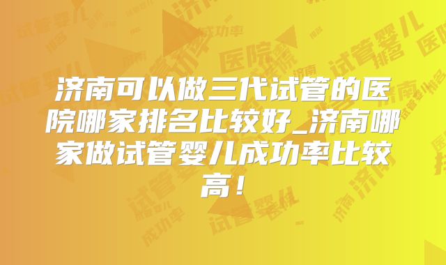 济南可以做三代试管的医院哪家排名比较好_济南哪家做试管婴儿成功率比较高!