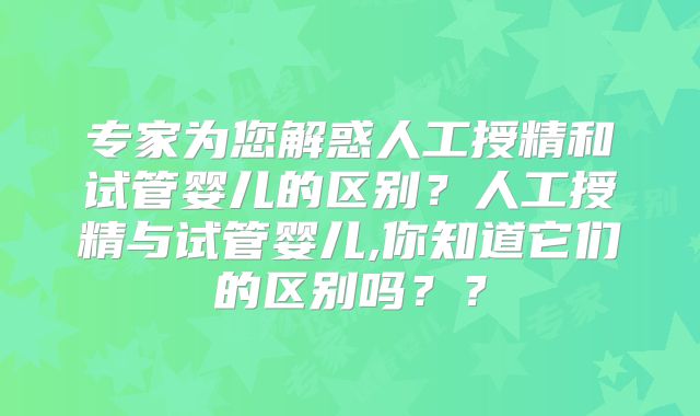 专家为您解惑人工授精和试管婴儿的区别？人工授精与试管婴儿,你知道它们的区别吗？？