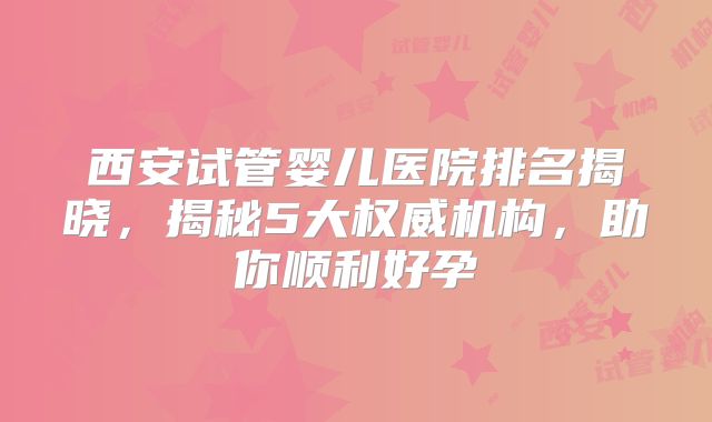 西安试管婴儿医院排名揭晓，揭秘5大权威机构，助你顺利好孕