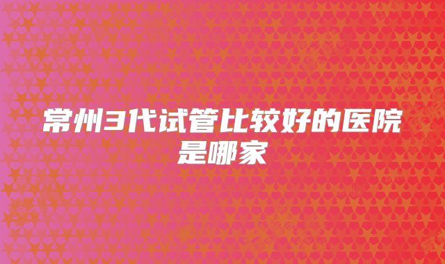 常州3代试管比较好的医院是哪家