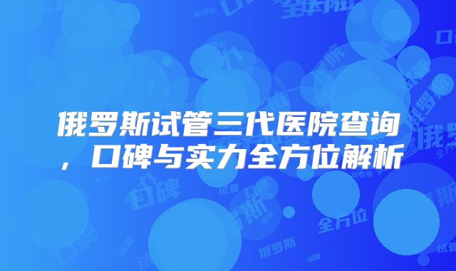 俄罗斯试管三代医院查询,口碑与实力全方位解析
