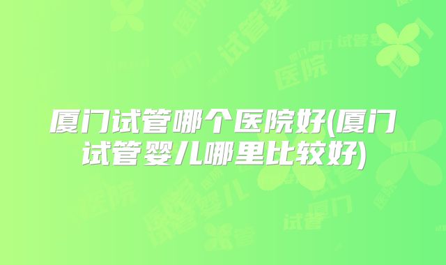 厦门试管哪个医院好(厦门试管婴儿哪里比较好)