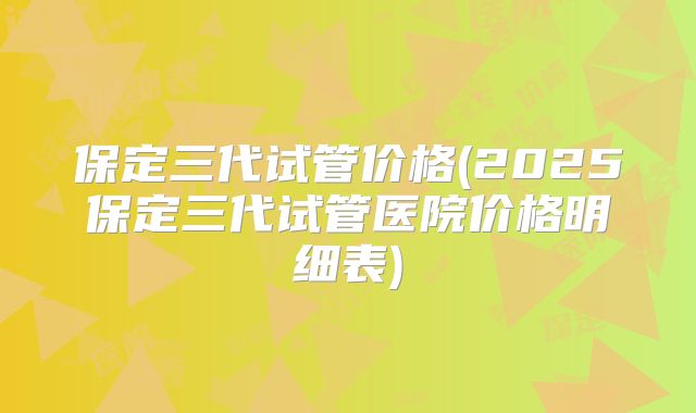保定三代试管价格(2025保定三代试管医院价格明细表)
