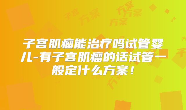 子宫肌瘤能治疗吗试管婴儿-有子宫肌瘤的话试管一般定什么方案！