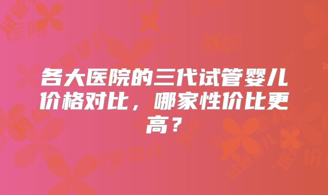 各大医院的三代试管婴儿价格对比,哪家性价比更高?