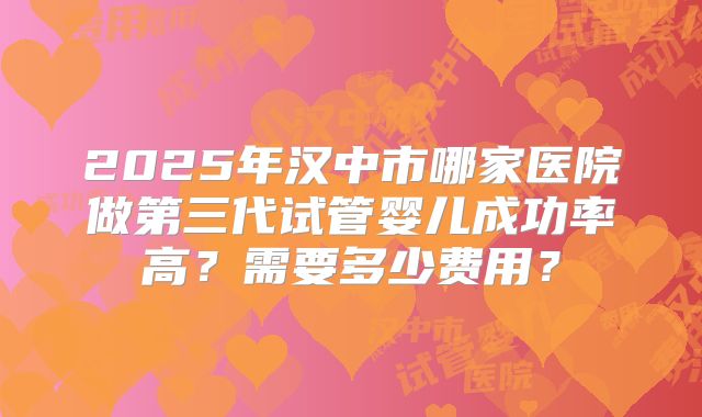 2025年汉中市哪家医院做第三代试管婴儿成功率高?需要多少费用?
