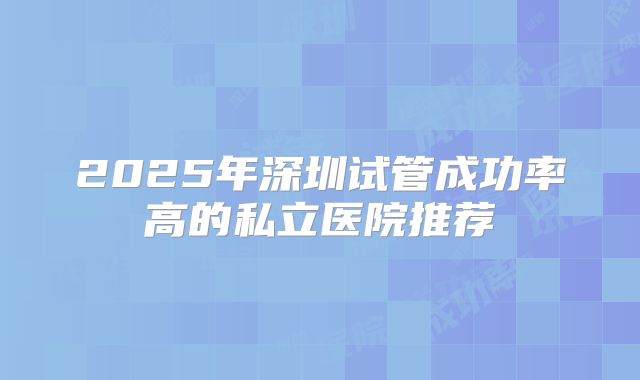 2025年深圳试管成功率高的私立医院推荐