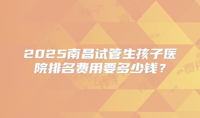 2025南昌试管生孩子医院排名费用要多少钱?