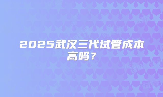 2025武汉三代试管成本高吗？