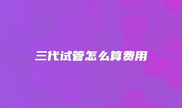 三代试管怎么算费用