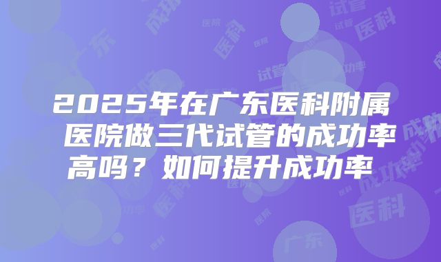 2025年在广东医科附属 医院做三代试管的成功率高吗？如何提升成功率