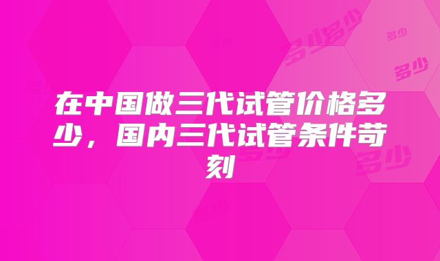 在中国做三代试管价格多少,国内三代试管条件苛刻