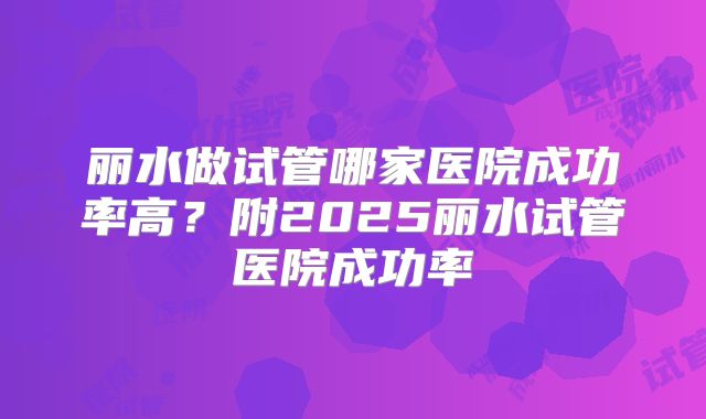 丽水做试管哪家医院成功率高?附2025丽水试管医院成功率