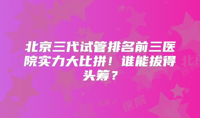 北京三代试管排名前三医院实力大比拼!谁能拔得头筹?