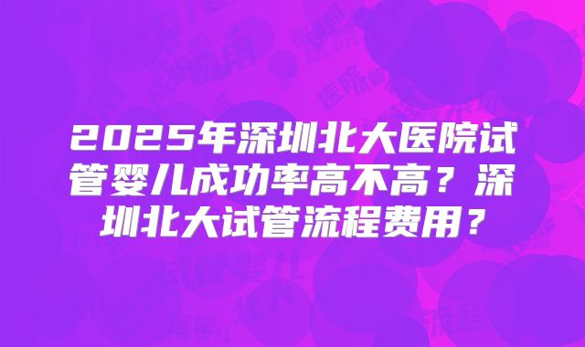 2025年深圳北大医院试管婴儿成功率高不高?深圳北大试管流程费用?