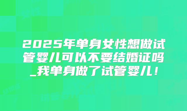2025年单身女性想做试管婴儿可以不要结婚证吗_我单身做了试管婴儿！