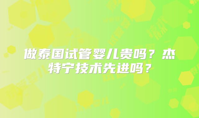 做泰国试管婴儿贵吗?杰特宁技术先进吗?