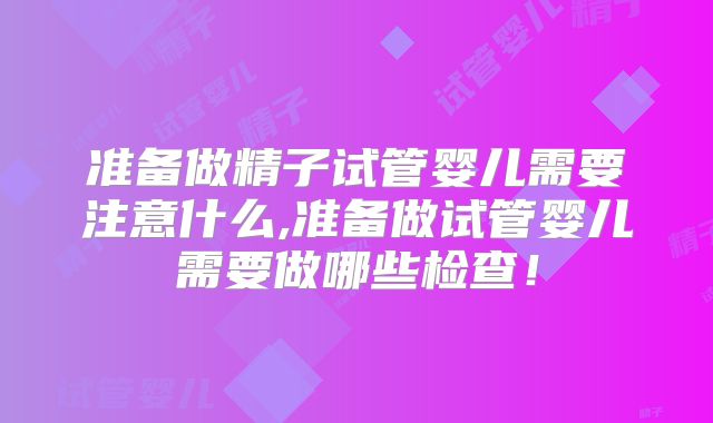 准备做精子试管婴儿需要注意什么,准备做试管婴儿需要做哪些检查！