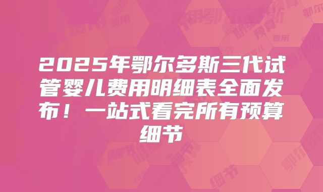 2025年鄂尔多斯三代试管婴儿费用明细表全面发布！一站式看完所有预算细节