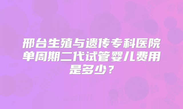 邢台生殖与遗传专科医院单周期二代试管婴儿费用是多少？