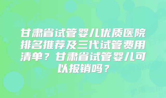 甘肃省试管婴儿优质医院排名推荐及三代试管费用清单?甘肃省试管婴儿可以报销吗?
