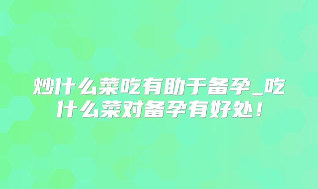 炒什么菜吃有助于备孕_吃什么菜对备孕有好处!